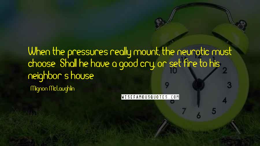 Mignon McLaughlin quotes: When the pressures really mount, the neurotic must choose: Shall he have a good cry, or set fire to his neighbor's house? Mignon McLaughlin quotes: When the pressures really mount, the neurotic must choose: Shall he have a good cry, or set fire to his neighbor's house?