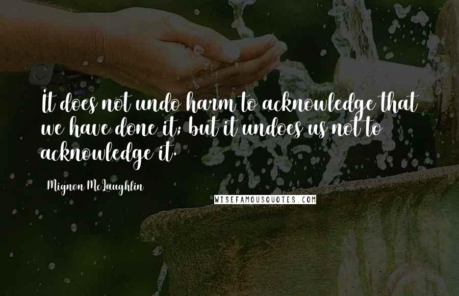 Mignon McLaughlin quotes: It does not undo harm to acknowledge that we have done it; but it undoes us not to acknowledge it.