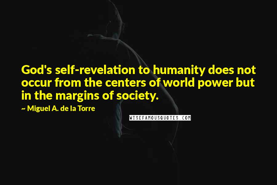 Miguel A. De La Torre quotes: God's self-revelation to humanity does not occur from the centers of world power but in the margins of society. Miguel A. De La Torre quotes: God's self-revelation to humanity does not occur from the centers of world power but in the margins of society.