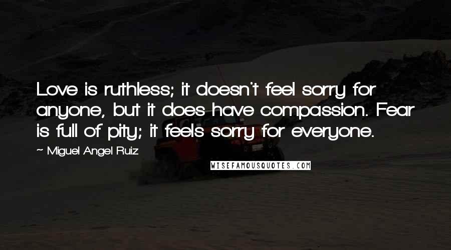 Miguel Angel Ruiz quotes: Love is ruthless; it doesn't feel sorry for anyone, but it does have compassion. Fear is full of pity; it feels sorry for everyone.