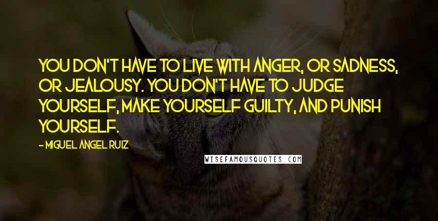 Miguel Angel Ruiz quotes: You don't have to live with anger, or sadness, or jealousy. You don't have to judge yourself, make yourself guilty, and punish yourself.