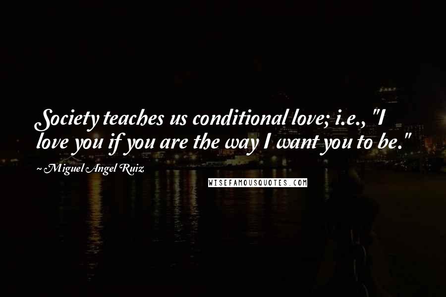 Miguel Angel Ruiz quotes: Society teaches us conditional love; i.e., "I love you if you are the way I want you to be."