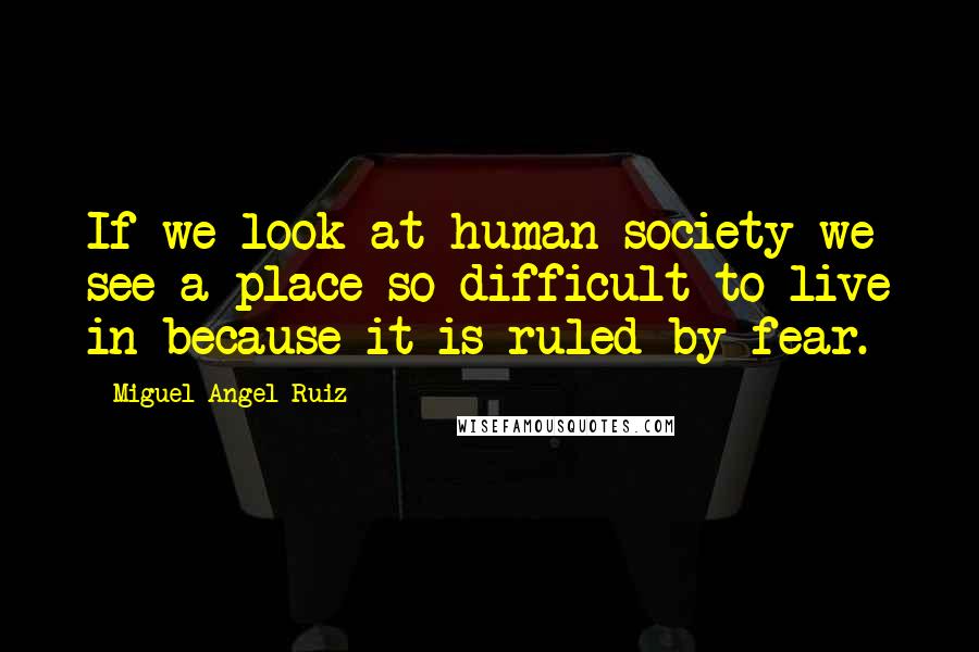 Miguel Angel Ruiz quotes: If we look at human society we see a place so difficult to live in because it is ruled by fear.