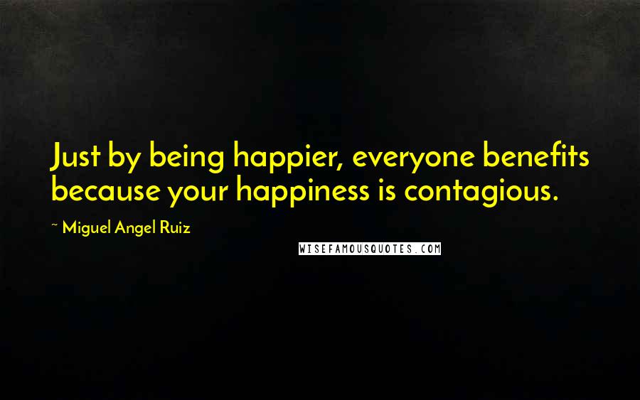 Miguel Angel Ruiz quotes: Just by being happier, everyone benefits because your happiness is contagious.