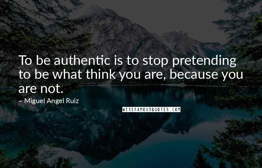 Miguel Angel Ruiz quotes: To be authentic is to stop pretending to be what think you are, because you are not.
