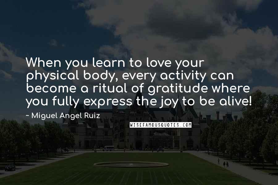 Miguel Angel Ruiz quotes: When you learn to love your physical body, every activity can become a ritual of gratitude where you fully express the joy to be alive!