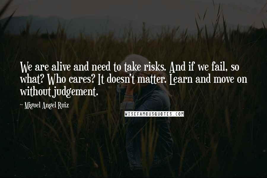 Miguel Angel Ruiz quotes: We are alive and need to take risks. And if we fail, so what? Who cares? It doesn't matter. Learn and move on without judgement.