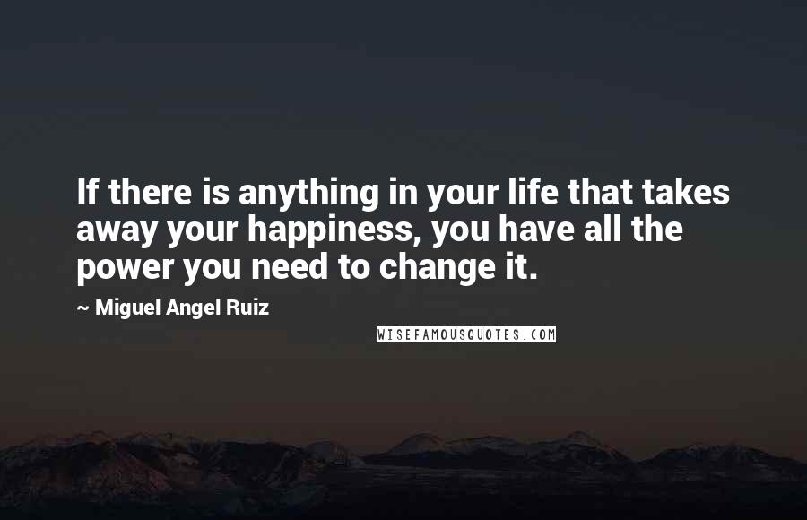 Miguel Angel Ruiz quotes: If there is anything in your life that takes away your happiness, you have all the power you need to change it.