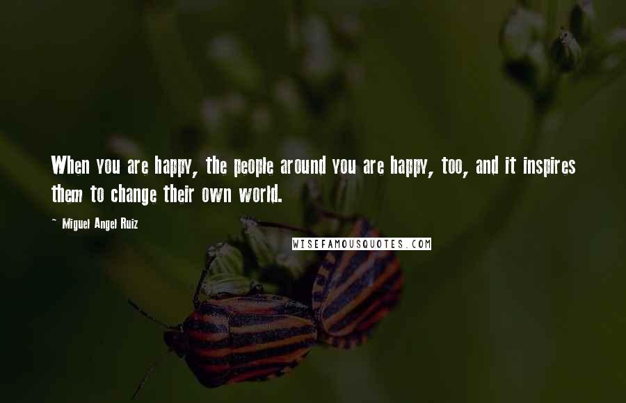 Miguel Angel Ruiz quotes: When you are happy, the people around you are happy, too, and it inspires them to change their own world.