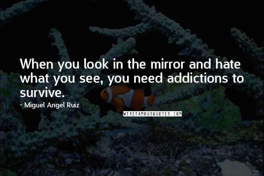 Miguel Angel Ruiz quotes: When you look in the mirror and hate what you see, you need addictions to survive.