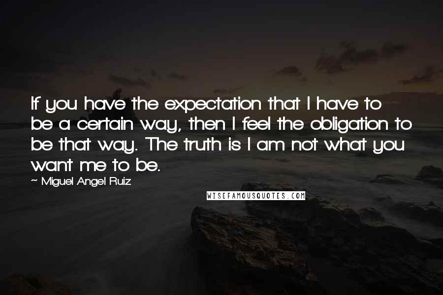 Miguel Angel Ruiz quotes: If you have the expectation that I have to be a certain way, then I feel the obligation to be that way. The truth is I am not what you