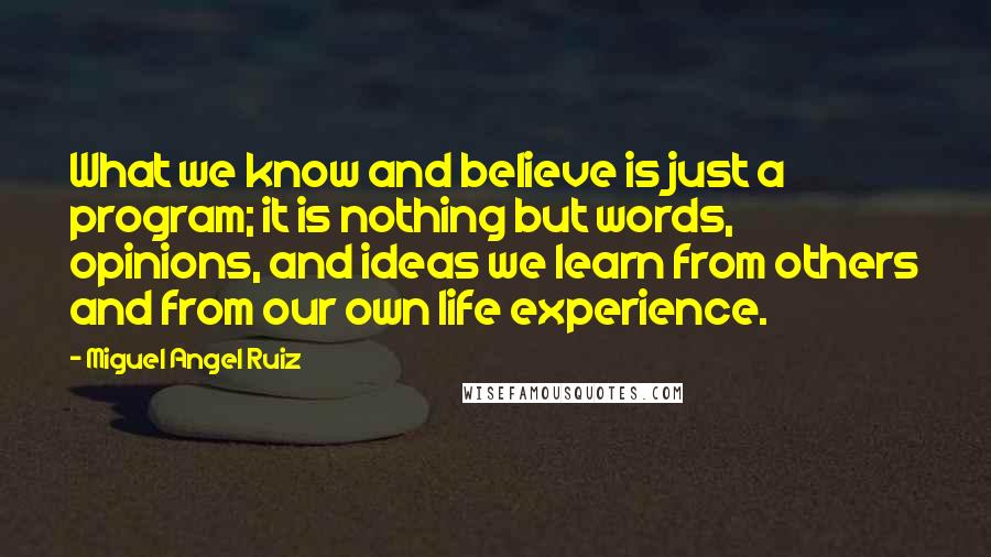 Miguel Angel Ruiz quotes: What we know and believe is just a program; it is nothing but words, opinions, and ideas we learn from others and from our own life experience.