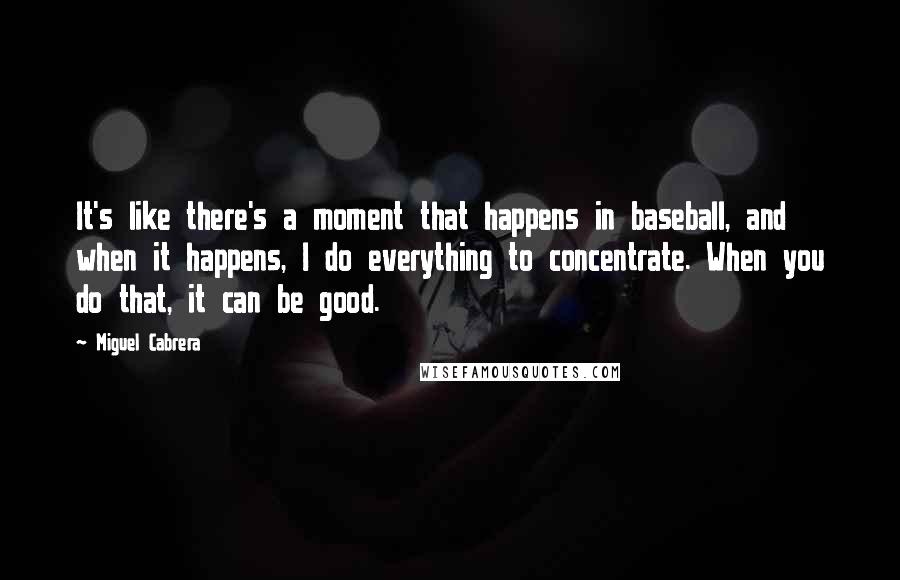 Miguel Cabrera quotes: It's like there's a moment that happens in baseball, and when it happens, I do everything to concentrate. When you do that, it can be good.