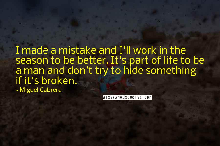 Miguel Cabrera quotes: I made a mistake and I'll work in the season to be better. It's part of life to be a man and don't try to hide something if it's broken.