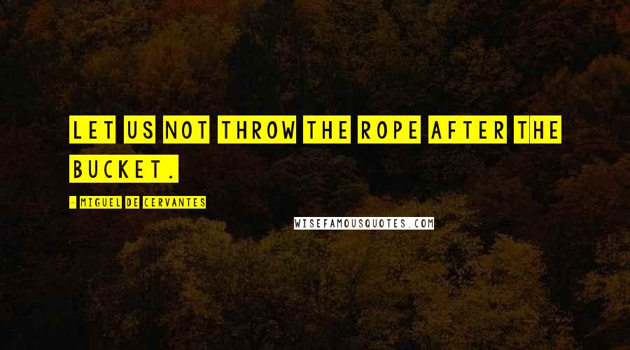 Miguel De Cervantes quotes: Let us not throw the rope after the bucket.