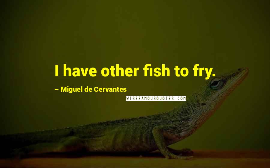 Miguel De Cervantes quotes: I have other fish to fry.