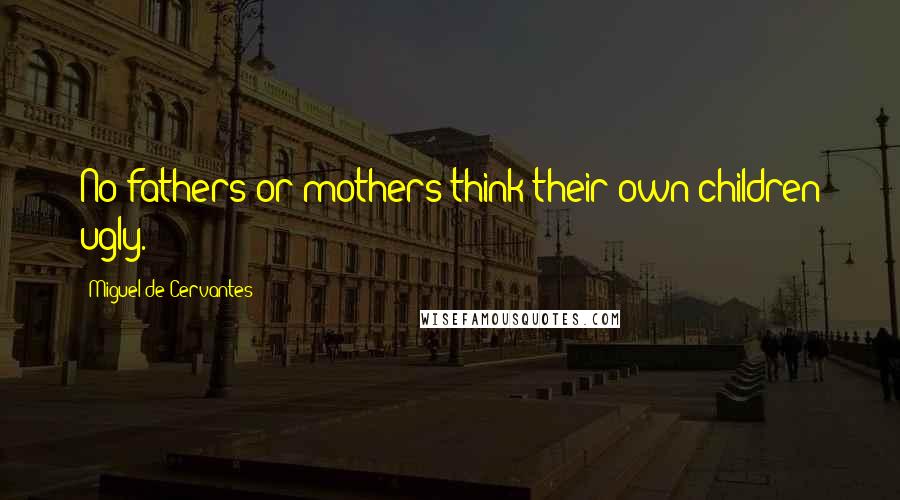 Miguel De Cervantes quotes: No fathers or mothers think their own children ugly.
