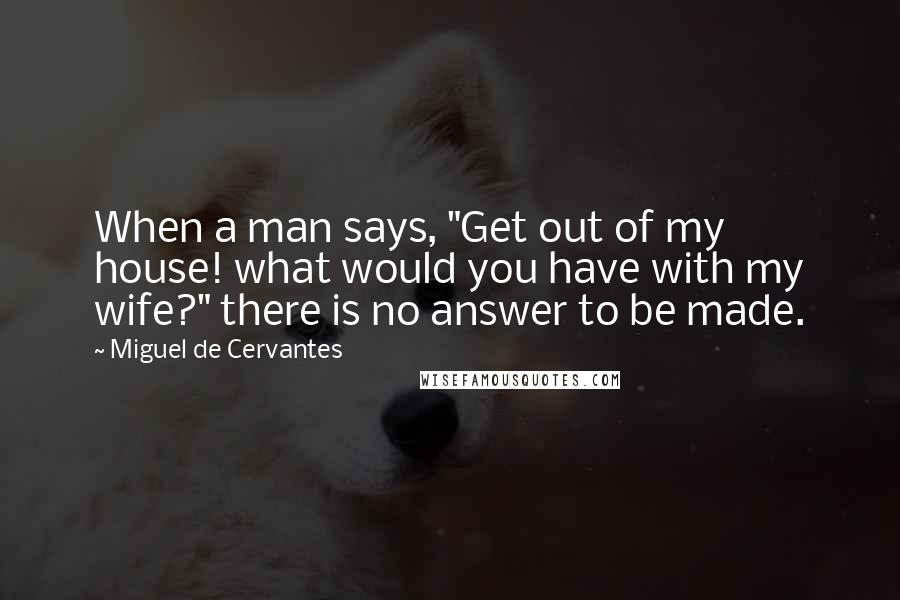 Miguel De Cervantes quotes: When a man says, "Get out of my house! what would you have with my wife?" there is no answer to be made.