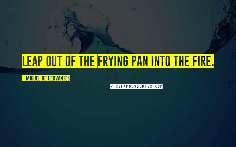 Miguel De Cervantes quotes: Leap out of the frying pan into the fire.