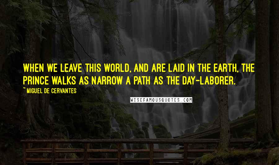 Miguel De Cervantes quotes: When we leave this world, and are laid in the earth, the prince walks as narrow a path as the day-laborer.