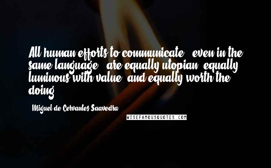 Miguel De Cervantes Saavedra quotes: All human efforts to communicate - even in the same language - are equally utopian, equally luminous with value, and equally worth the doing.