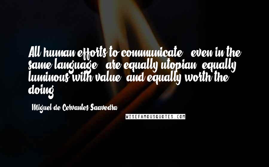 Miguel De Cervantes Saavedra quotes: All human efforts to communicate - even in the same language - are equally utopian, equally luminous with value, and equally worth the doing. Miguel De Cervantes Saavedra quotes: All human efforts to communicate - even in the same language - are equally utopian, equally luminous with value, and equally worth the doing.
