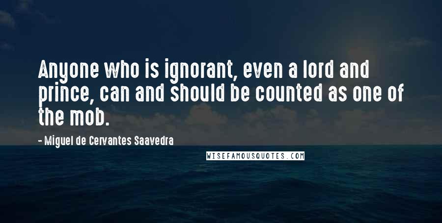 Miguel De Cervantes Saavedra quotes: Anyone who is ignorant, even a lord and prince, can and should be counted as one of the mob.