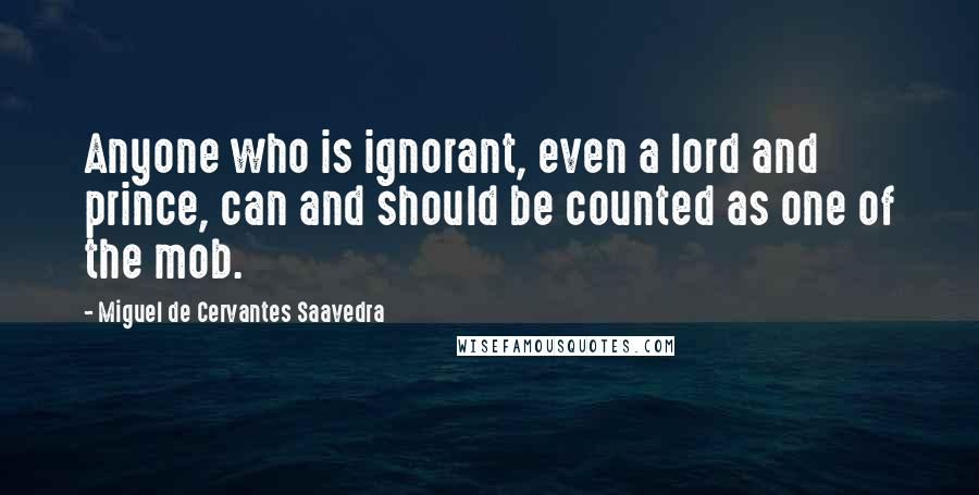 Miguel De Cervantes Saavedra quotes: Anyone who is ignorant, even a lord and prince, can and should be counted as one of the mob. Miguel De Cervantes Saavedra quotes: Anyone who is ignorant, even a lord and prince, can and should be counted as one of the mob.