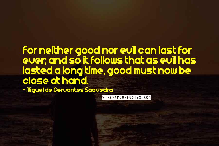 Miguel De Cervantes Saavedra quotes: For neither good nor evil can last for ever; and so it follows that as evil has lasted a long time, good must now be close at hand. Miguel De Cervantes Saavedra quotes: For neither good nor evil can last for ever; and so it follows that as evil has lasted a long time, good must now be close at hand.