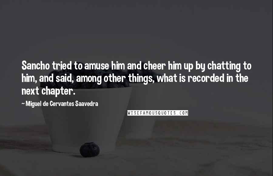 Miguel De Cervantes Saavedra quotes: Sancho tried to amuse him and cheer him up by chatting to him, and said, among other things, what is recorded in the next chapter. Miguel De Cervantes Saavedra quotes: Sancho tried to amuse him and cheer him up by chatting to him, and said, among other things, what is recorded in the next chapter.