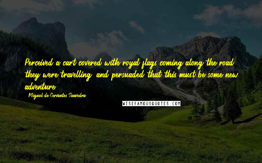 Miguel De Cervantes Saavedra quotes: Perceived a cart covered with royal flags coming along the road they were travelling; and persuaded that this must be some new adventure, Miguel De Cervantes Saavedra quotes: Perceived a cart covered with royal flags coming along the road they were travelling; and persuaded that this must be some new adventure,