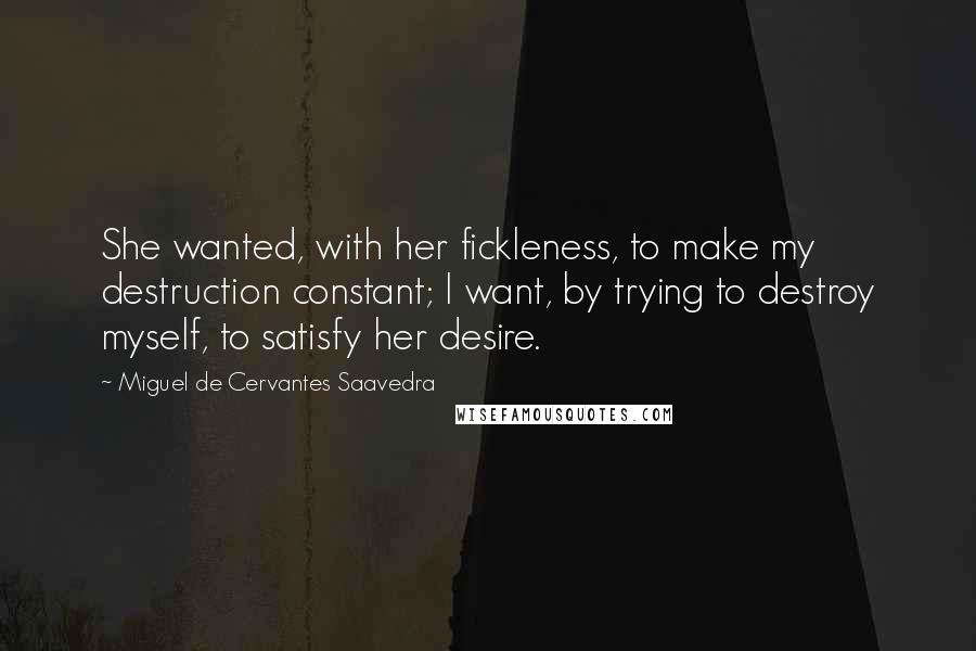 Miguel De Cervantes Saavedra quotes: She wanted, with her fickleness, to make my destruction constant; I want, by trying to destroy myself, to satisfy her desire. Miguel De Cervantes Saavedra quotes: She wanted, with her fickleness, to make my destruction constant; I want, by trying to destroy myself, to satisfy her desire.