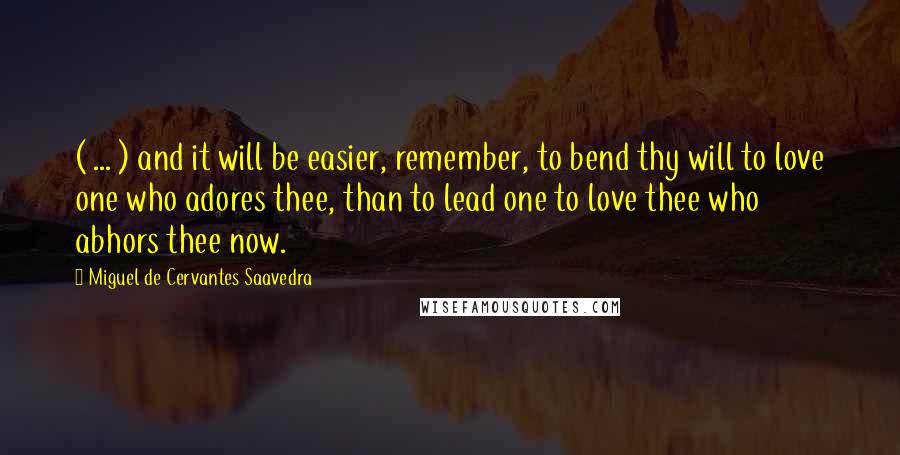 Miguel De Cervantes Saavedra quotes: ( ... ) and it will be easier, remember, to bend thy will to love one who adores thee, than to lead one to love thee who abhors thee now. Miguel De Cervantes Saavedra quotes: ( ... ) and it will be easier, remember, to bend thy will to love one who adores thee, than to lead one to love thee who abhors thee now.