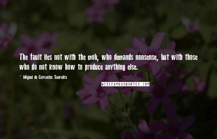 Miguel De Cervantes Saavedra quotes: The fault lies not with the mob, who demands nonsense, but with those who do not know how to produce anything else. Miguel De Cervantes Saavedra quotes: The fault lies not with the mob, who demands nonsense, but with those who do not know how to produce anything else.