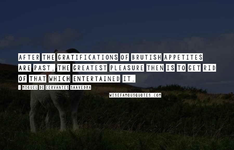 Miguel De Cervantes Saavedra quotes: After the gratifications of brutish appetites are past, the greatest pleasure then is to get rid of that which entertained it. Miguel De Cervantes Saavedra quotes: After the gratifications of brutish appetites are past, the greatest pleasure then is to get rid of that which entertained it.