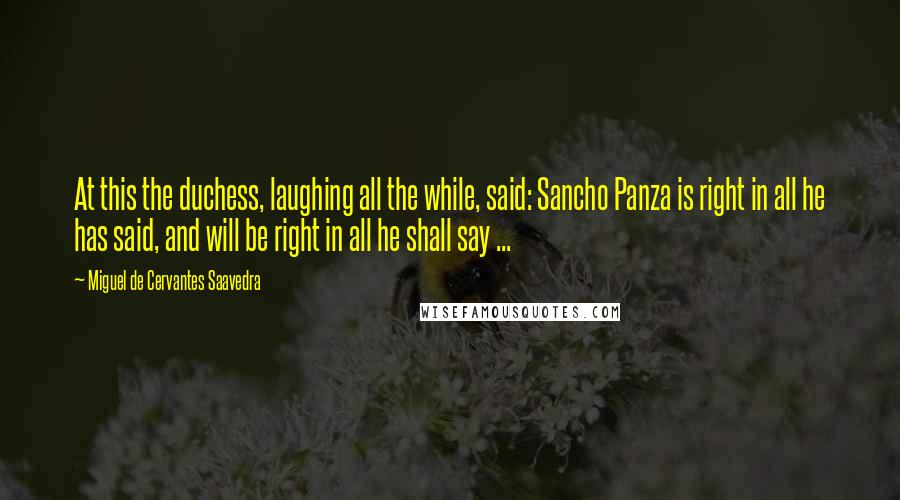 Miguel De Cervantes Saavedra quotes: At this the duchess, laughing all the while, said: Sancho Panza is right in all he has said, and will be right in all he shall say ... Miguel De Cervantes Saavedra quotes: At this the duchess, laughing all the while, said: Sancho Panza is right in all he has said, and will be right in all he shall say ...