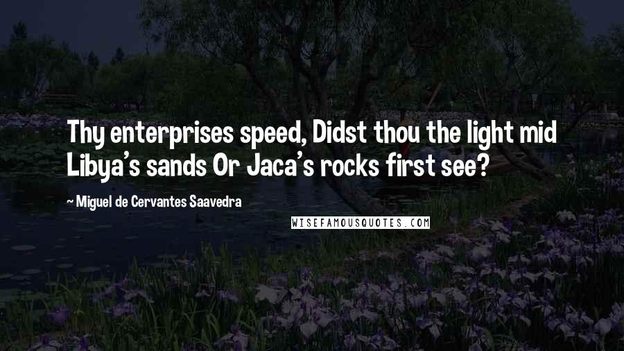 Miguel De Cervantes Saavedra quotes: Thy enterprises speed, Didst thou the light mid Libya's sands Or Jaca's rocks first see?