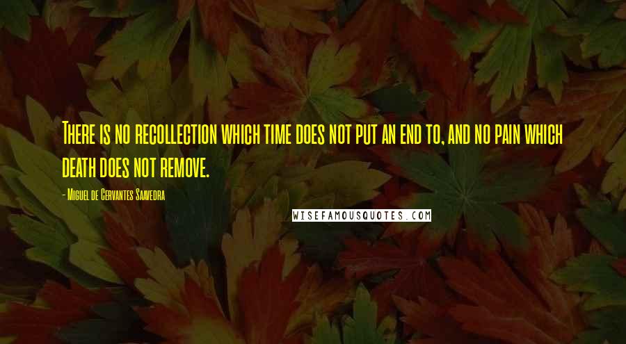 Miguel De Cervantes Saavedra quotes: There is no recollection which time does not put an end to, and no pain which death does not remove. Miguel De Cervantes Saavedra quotes: There is no recollection which time does not put an end to, and no pain which death does not remove.