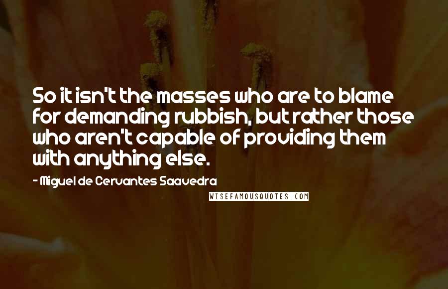 Miguel De Cervantes Saavedra quotes: So it isn't the masses who are to blame for demanding rubbish, but rather those who aren't capable of providing them with anything else. Miguel De Cervantes Saavedra quotes: So it isn't the masses who are to blame for demanding rubbish, but rather those who aren't capable of providing them with anything else.