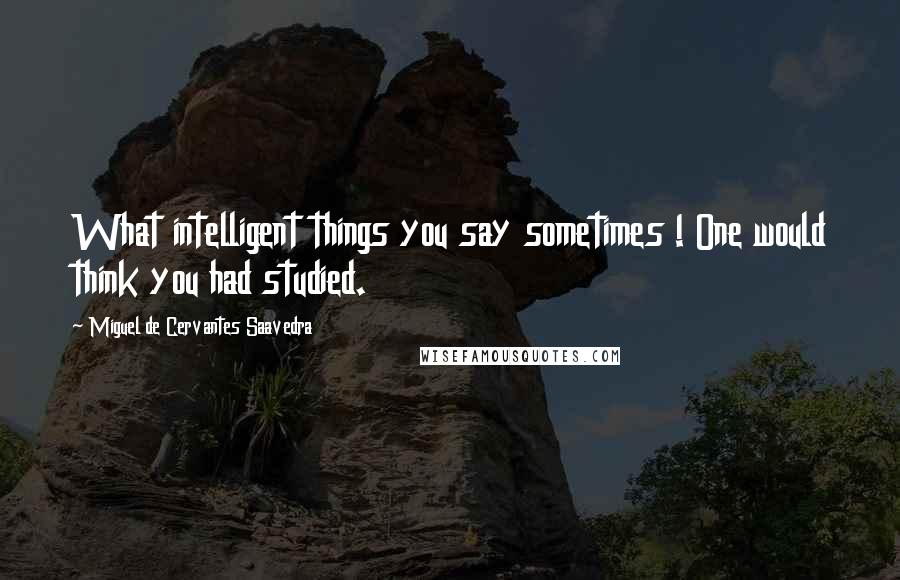Miguel De Cervantes Saavedra quotes: What intelligent things you say sometimes ! One would think you had studied. Miguel De Cervantes Saavedra quotes: What intelligent things you say sometimes ! One would think you had studied.