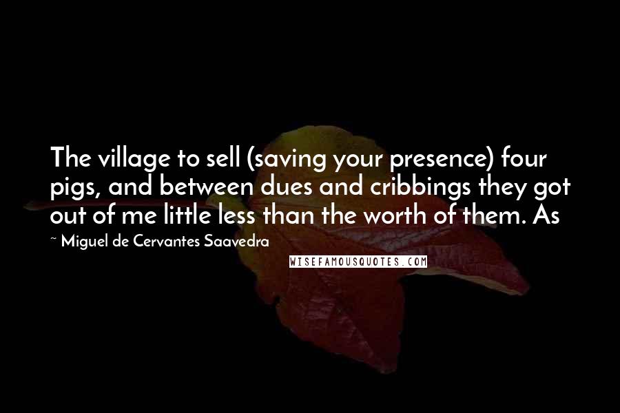 Miguel De Cervantes Saavedra quotes: The village to sell (saving your presence) four pigs, and between dues and cribbings they got out of me little less than the worth of them. As