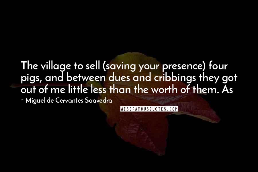 Miguel De Cervantes Saavedra quotes: The village to sell (saving your presence) four pigs, and between dues and cribbings they got out of me little less than the worth of them. As Miguel De Cervantes Saavedra quotes: The village to sell (saving your presence) four pigs, and between dues and cribbings they got out of me little less than the worth of them. As