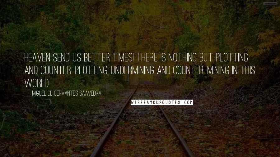 Miguel De Cervantes Saavedra quotes: Heaven send us better times! There is nothing but plotting and counter-plotting, undermining and counter-mining in this world. Miguel De Cervantes Saavedra quotes: Heaven send us better times! There is nothing but plotting and counter-plotting, undermining and counter-mining in this world.