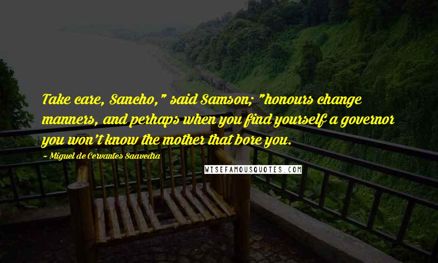 Miguel De Cervantes Saavedra quotes: Take care, Sancho," said Samson; "honours change manners, and perhaps when you find yourself a governor you won't know the mother that bore you. Miguel De Cervantes Saavedra quotes: Take care, Sancho," said Samson; "honours change manners, and perhaps when you find yourself a governor you won't know the mother that bore you.