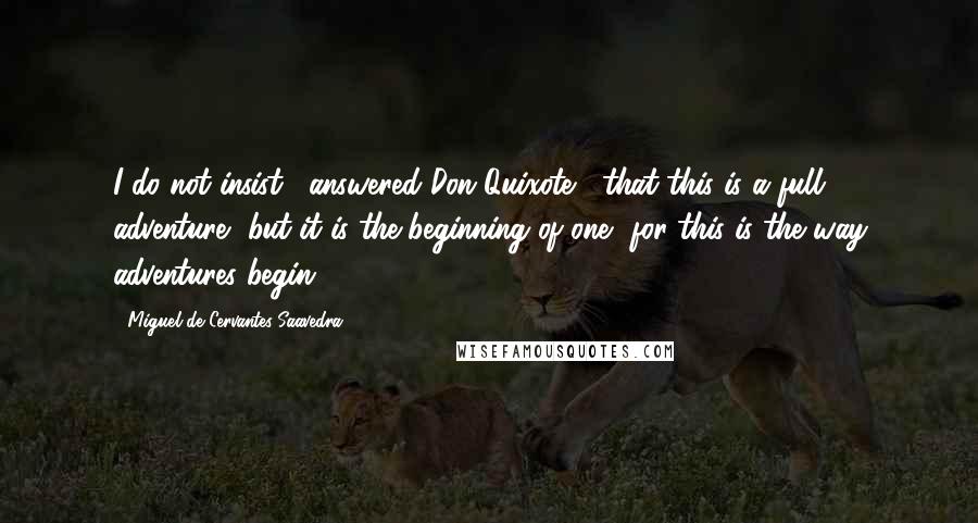 Miguel De Cervantes Saavedra quotes: I do not insist," answered Don Quixote, "that this is a full adventure, but it is the beginning of one, for this is the way adventures begin.