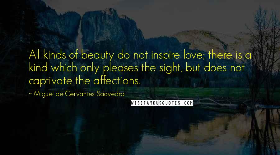 Miguel De Cervantes Saavedra quotes: All kinds of beauty do not inspire love; there is a kind which only pleases the sight, but does not captivate the affections. Miguel De Cervantes Saavedra quotes: All kinds of beauty do not inspire love; there is a kind which only pleases the sight, but does not captivate the affections.