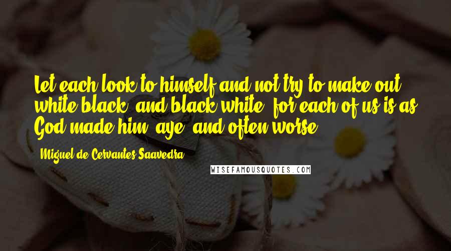 Miguel De Cervantes Saavedra quotes: Let each look to himself and not try to make out white black, and black white; for each of us is as God made him, aye, and often worse. Miguel De Cervantes Saavedra quotes: Let each look to himself and not try to make out white black, and black white; for each of us is as God made him, aye, and often worse.