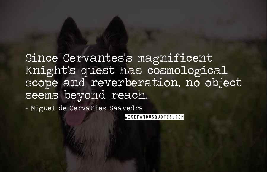 Miguel De Cervantes Saavedra quotes: Since Cervantes's magnificent Knight's quest has cosmological scope and reverberation, no object seems beyond reach. Miguel De Cervantes Saavedra quotes: Since Cervantes's magnificent Knight's quest has cosmological scope and reverberation, no object seems beyond reach.