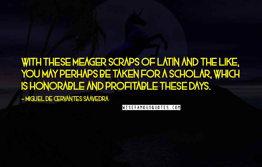 Miguel De Cervantes Saavedra quotes: With these meager scraps of Latin and the like, you may perhaps be taken for a scholar, which is honorable and profitable these days. Miguel De Cervantes Saavedra quotes: With these meager scraps of Latin and the like, you may perhaps be taken for a scholar, which is honorable and profitable these days.