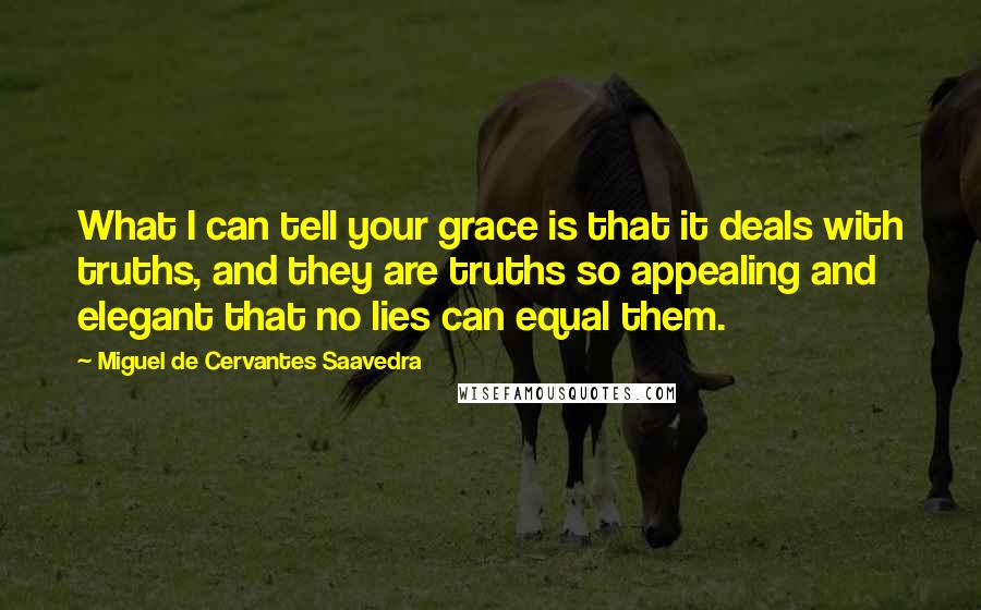 Miguel De Cervantes Saavedra quotes: What I can tell your grace is that it deals with truths, and they are truths so appealing and elegant that no lies can equal them. Miguel De Cervantes Saavedra quotes: What I can tell your grace is that it deals with truths, and they are truths so appealing and elegant that no lies can equal them.